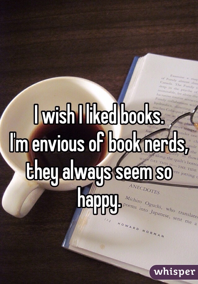 I wish I liked books.
I'm envious of book nerds, they always seem so happy.