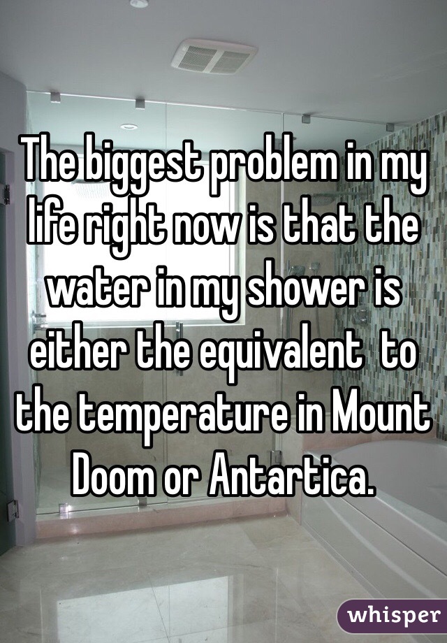 The biggest problem in my life right now is that the water in my shower is either the equivalent  to the temperature in Mount Doom or Antartica. 