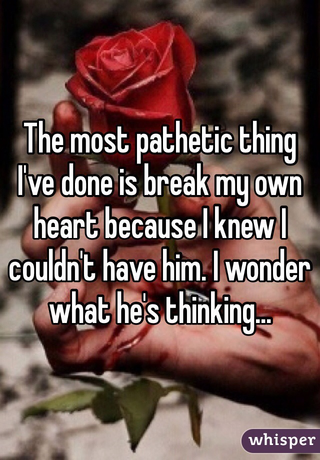 The most pathetic thing I've done is break my own heart because I knew I couldn't have him. I wonder what he's thinking...