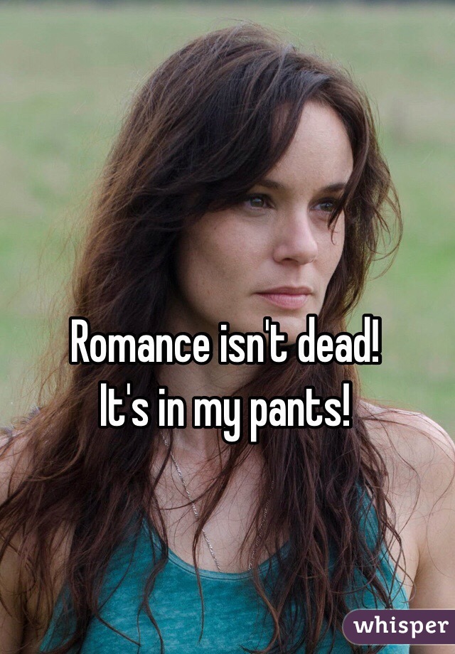 Romance isn't dead!
It's in my pants!