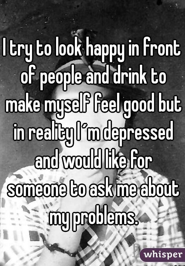 I try to look happy in front of people and drink to make myself feel good but in reality I´m depressed and would like for someone to ask me about my problems.