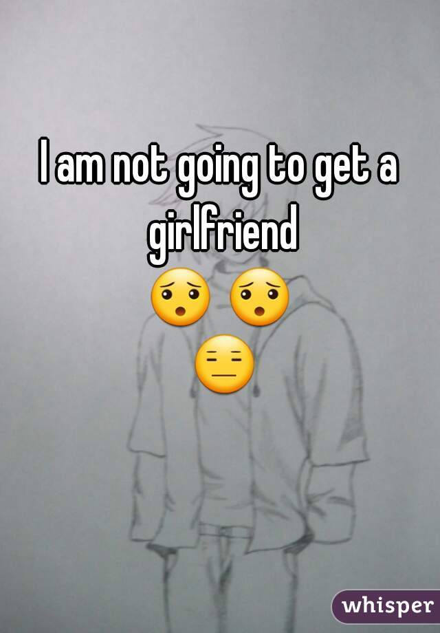 I am not going to get a girlfriend
😯 😯 😑 