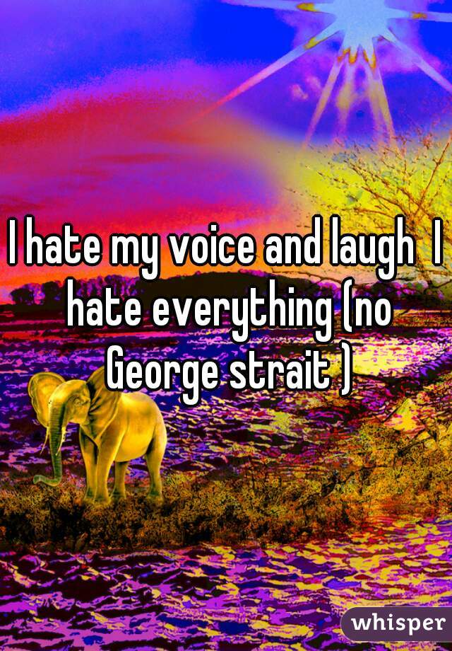 I hate my voice and laugh  I hate everything (no George strait )