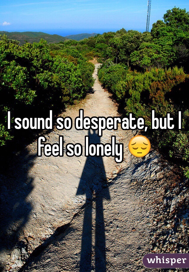 I sound so desperate, but I feel so lonely 😔