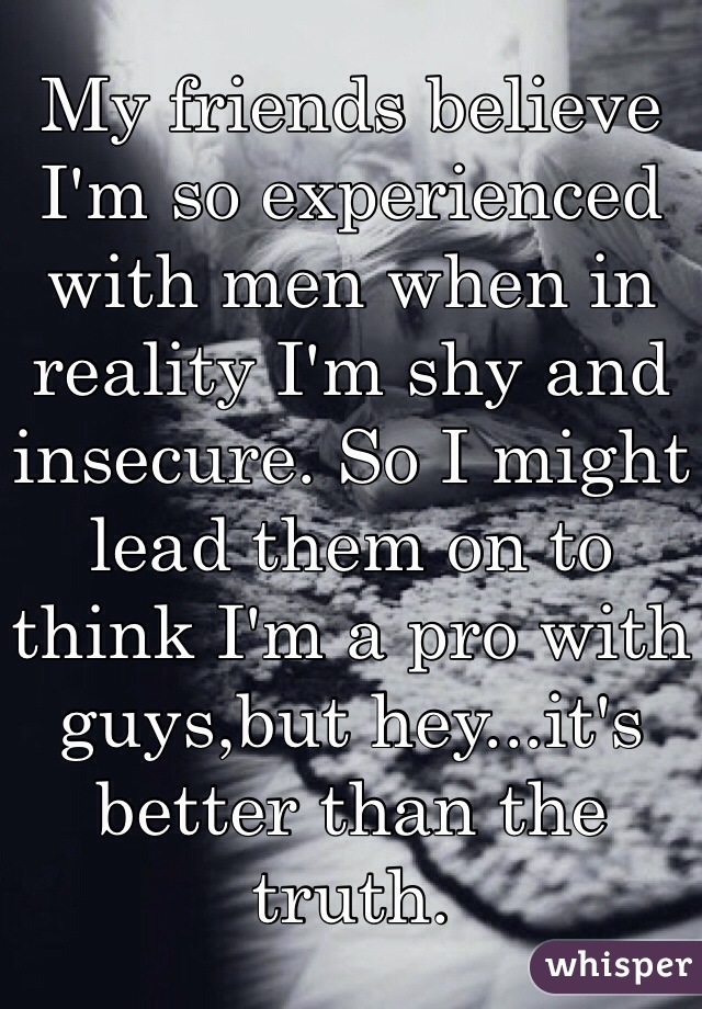 My friends believe I'm so experienced with men when in reality I'm shy and insecure. So I might lead them on to think I'm a pro with guys,but hey...it's better than the truth.