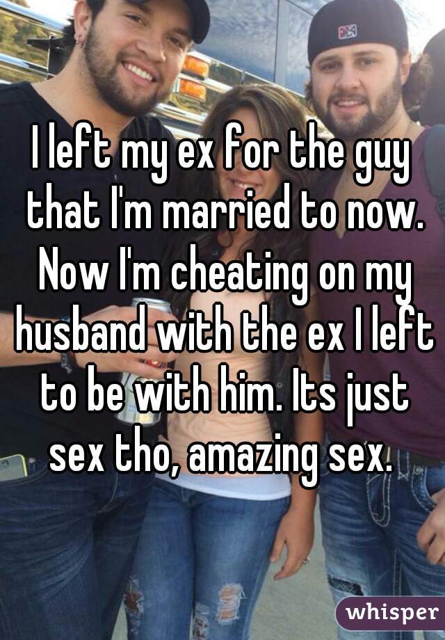 I left my ex for the guy that I'm married to now. Now I'm cheating on my husband with the ex I left to be with him. Its just sex tho, amazing sex. 