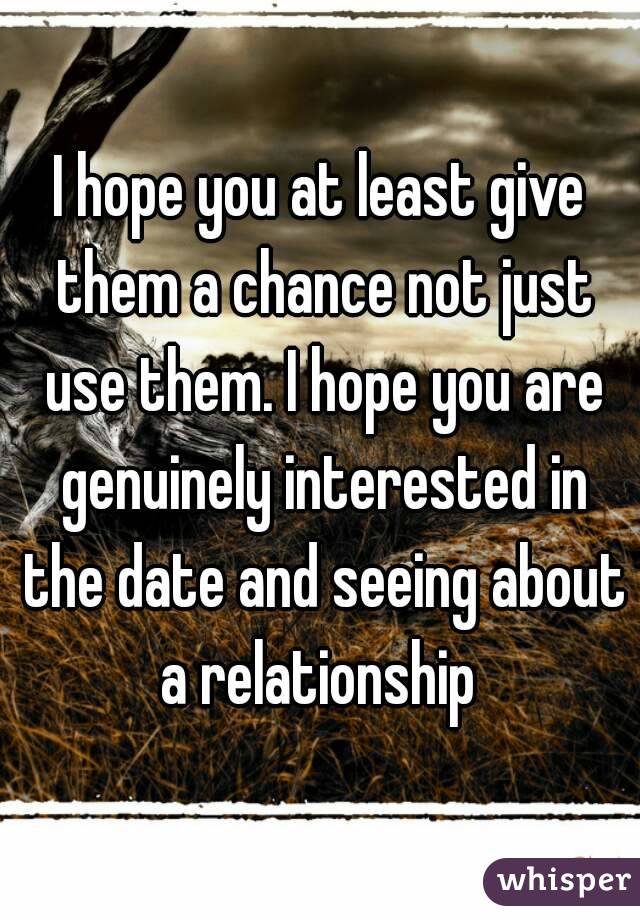 I hope you at least give them a chance not just use them. I hope you are genuinely interested in the date and seeing about a relationship 
