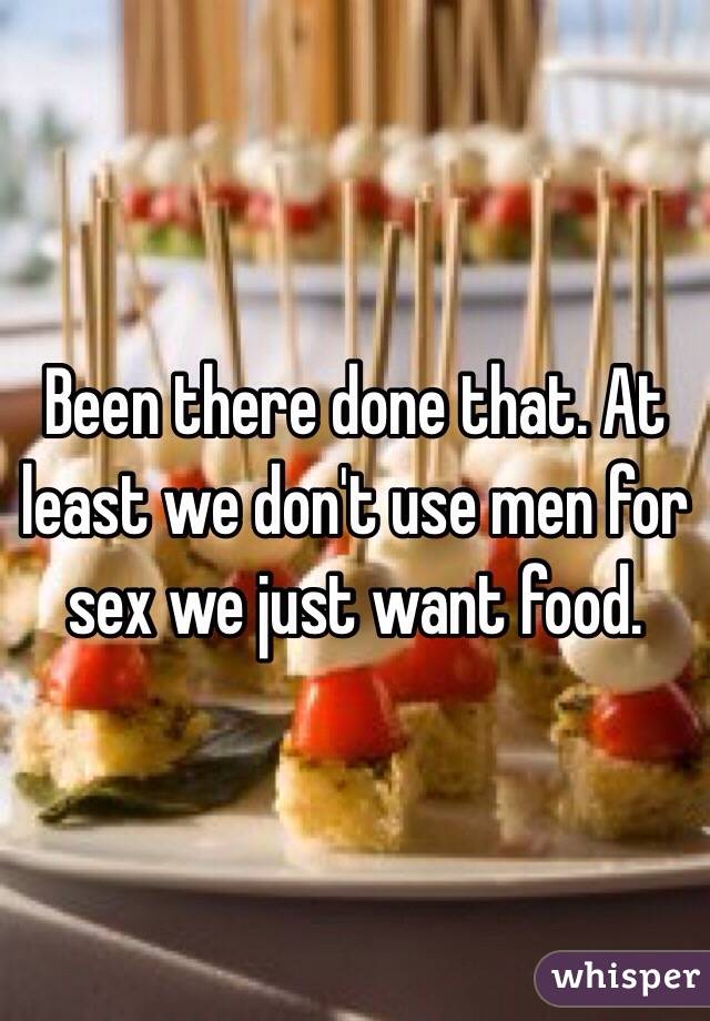 Been there done that. At least we don't use men for sex we just want food. 
