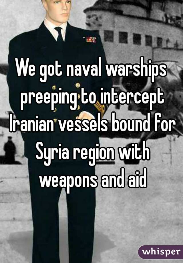We got naval warships preeping to intercept Iranian vessels bound for Syria region with weapons and aid