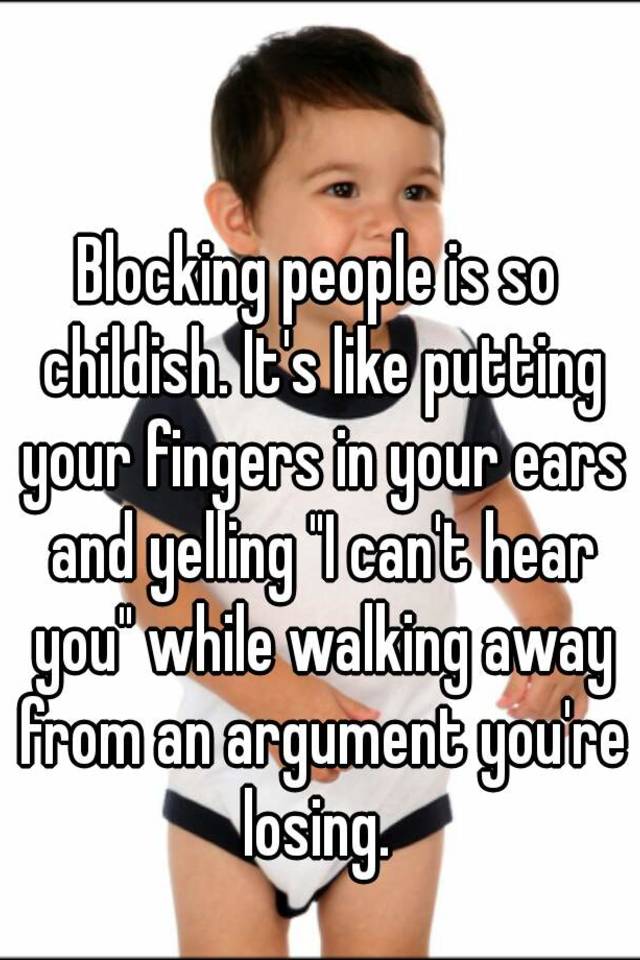 Blocking People Is So Childish It S Like Putting Your Fingers In Your Ears And Yelling I Can T Hear You While Walking Away From An Argument You Re Losing