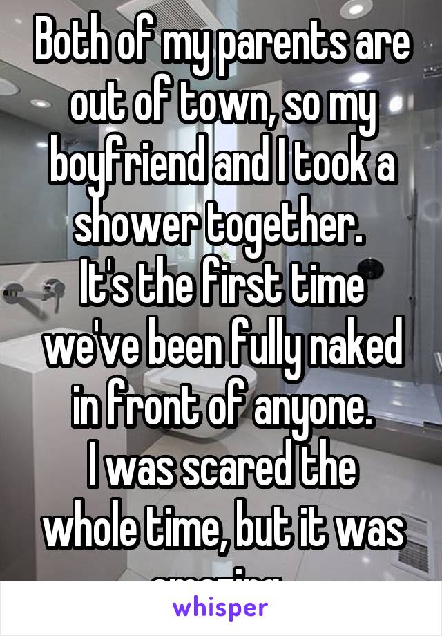 Both of my parents are out of town, so my boyfriend and I took a shower together. 
It's the first time we've been fully naked in front of anyone.
I was scared the whole time, but it was amazing. 