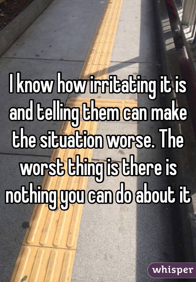I know how irritating it is and telling them can make the situation worse. The worst thing is there is nothing you can do about it
