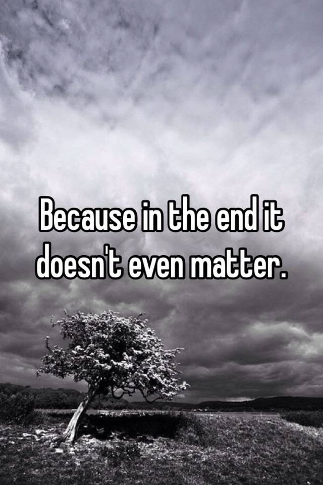 Because In The End It Doesn T Even Matter