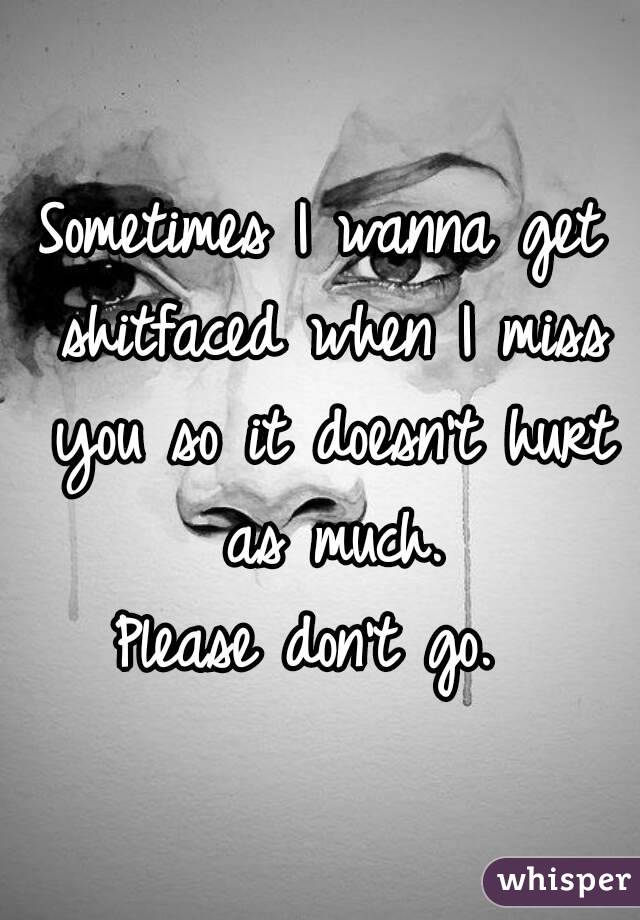 Sometimes I wanna get shitfaced when I miss you so it doesn't hurt as much.
Please don't go. 