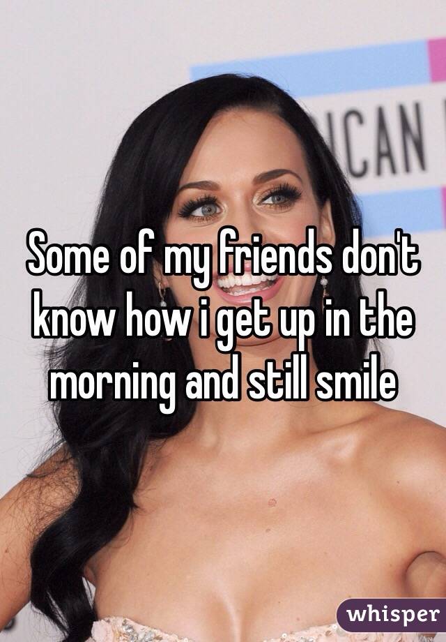 Some of my friends don't know how i get up in the morning and still smile