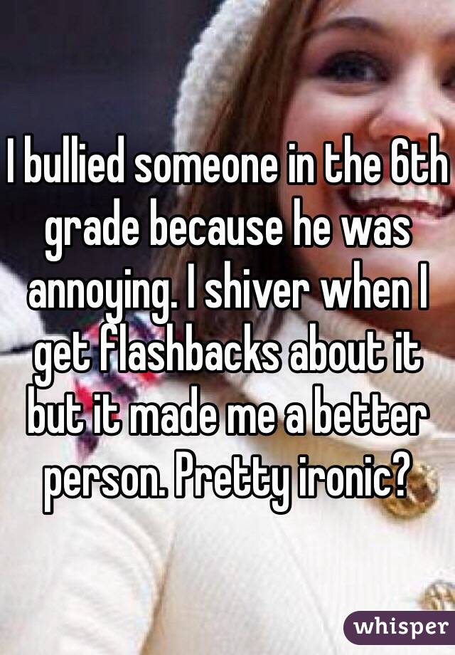 I bullied someone in the 6th grade because he was annoying. I shiver when I get flashbacks about it but it made me a better person. Pretty ironic? 