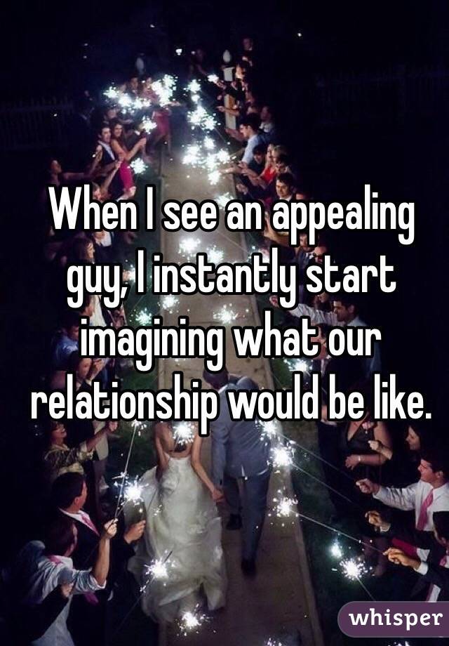 When I see an appealing guy, I instantly start imagining what our relationship would be like. 