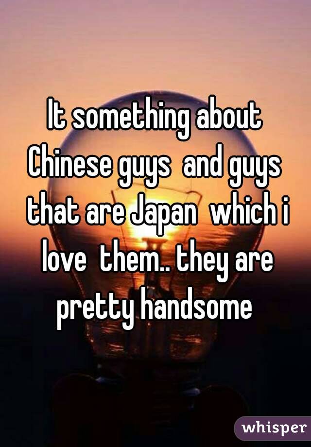 It something about Chinese guys  and guys  that are Japan  which i love  them.. they are pretty handsome 
