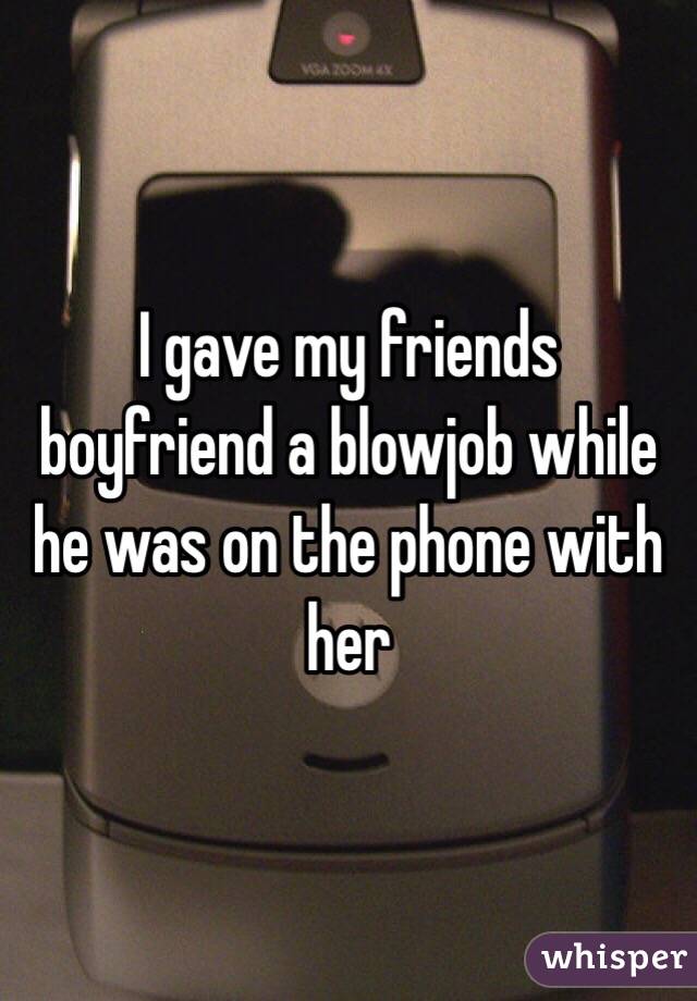 I gave my friends boyfriend a blowjob while he was on the phone with her 