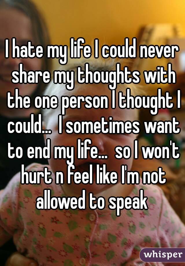 I hate my life I could never share my thoughts with the one person I thought I could...  I sometimes want to end my life...  so I won't hurt n feel like I'm not allowed to speak 