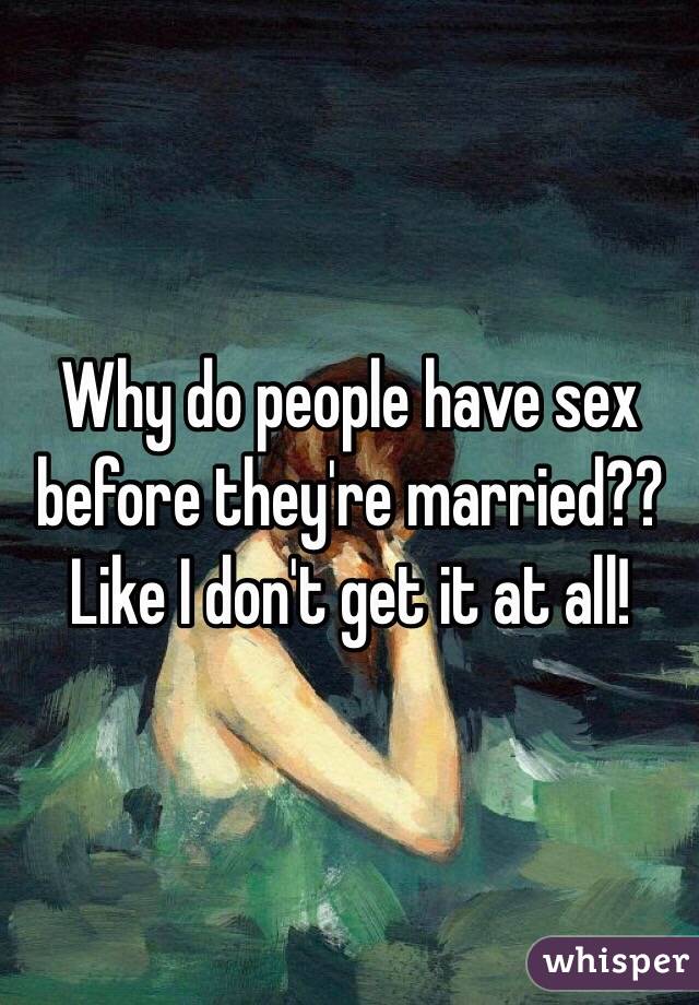 Why do people have sex before they're married?? Like I don't get it at all! 