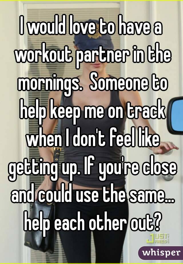 I would love to have a workout partner in the mornings.  Someone to help keep me on track when I don't feel like getting up. If you're close and could use the same... help each other out?