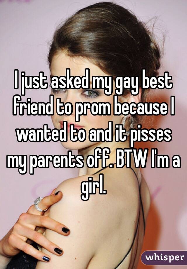 I just asked my gay best friend to prom because I wanted to and it pisses my parents off. BTW I'm a girl.