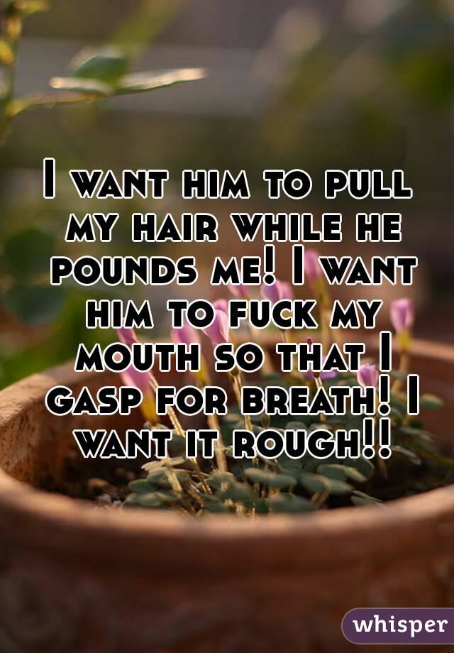 I want him to pull my hair while he pounds me! I want him to fuck my mouth so that I gasp for breath! I want it rough!!