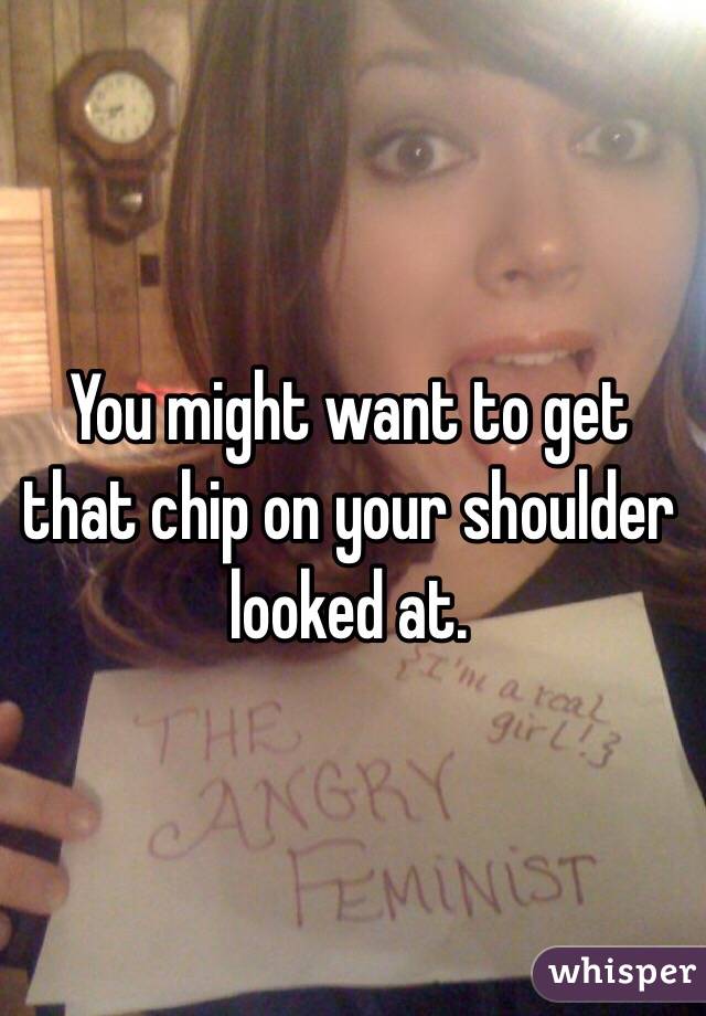 You might want to get that chip on your shoulder looked at. 