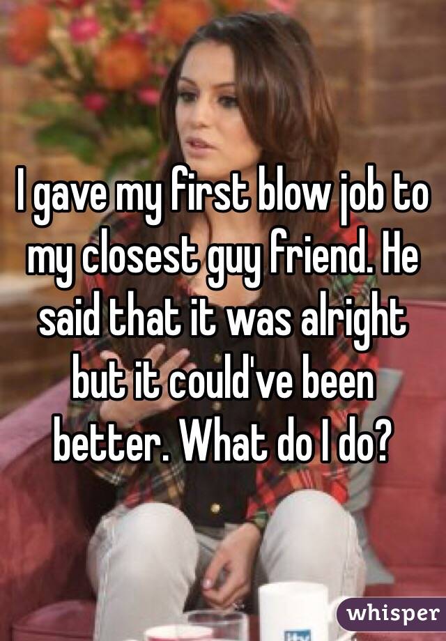 I Gave My First Blow Job To My Closest Guy Friend He Said That It Was Alright But It Could Ve
