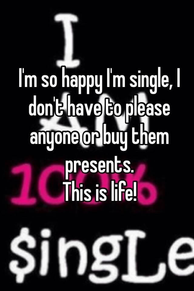I M So Happy I M Single I Don T Have To Please Anyone Or Buy Them Presents This Is Life