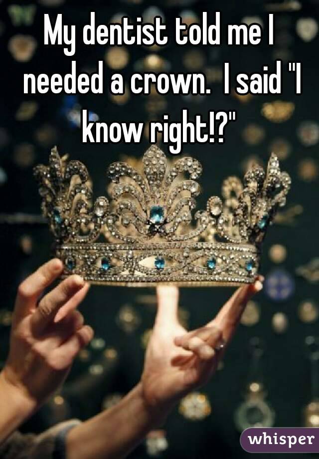 My Dentist Told Me I Needed A Crown I Said I Know Right