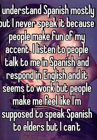 I Understand Spanish Mostly But I Never Speak It Because People Make Fun Of My Accent I Listen To People Talk To Me In Spanish And Respond In English And It Seems