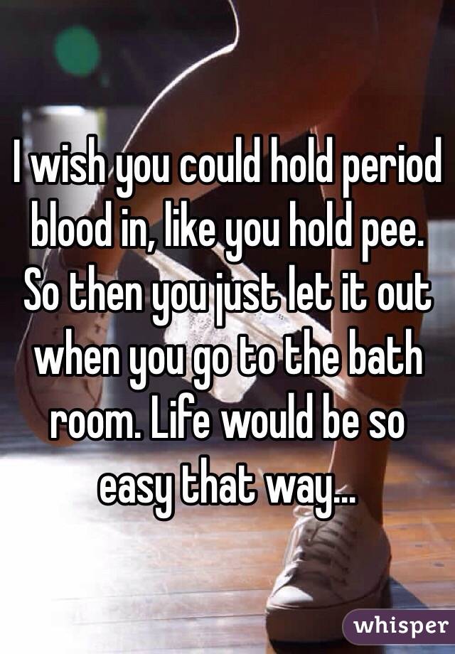 I wish you could hold period blood in, like you hold pee. So then you