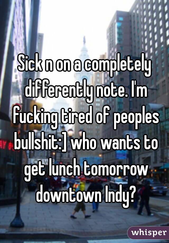 Sick n on a completely differently note. I'm fucking tired of peoples bullshit:] who wants to get lunch tomorrow downtown Indy?