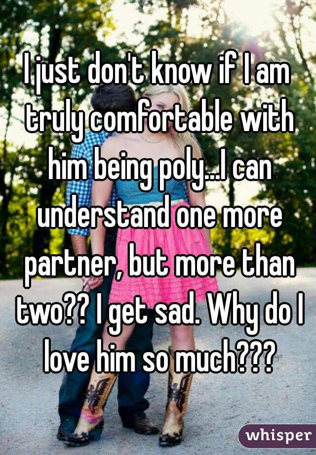 I just don't know if I am truly comfortable with him being poly...I can understand one more partner, but more than two?? I get sad. Why do I love him so much???