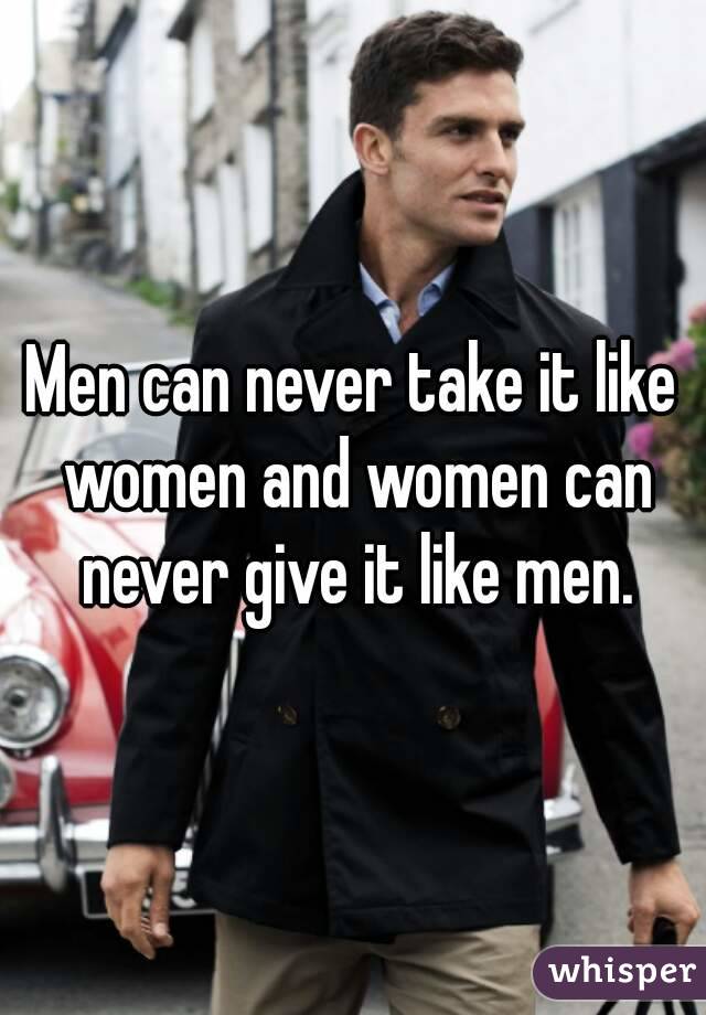 Men can never take it like women and women can never give it like men.