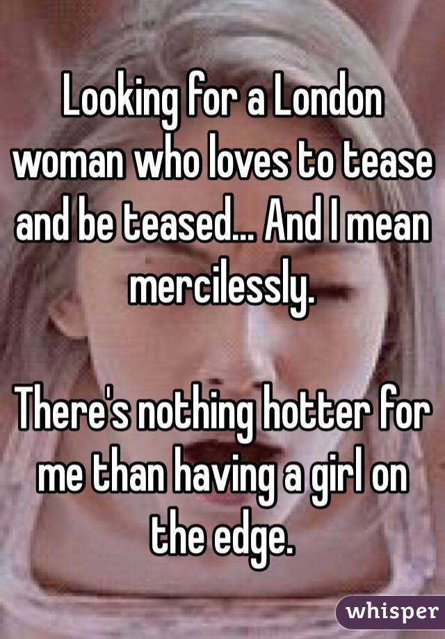 Looking for a London woman who loves to tease and be teased... And I mean mercilessly.

There's nothing hotter for me than having a girl on the edge.