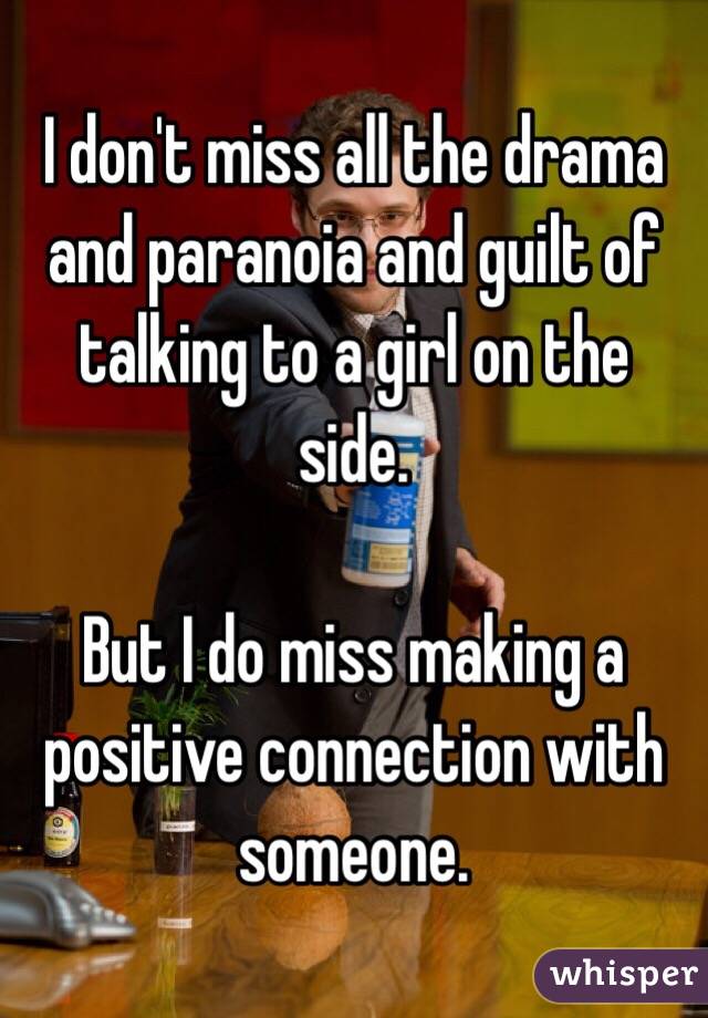 I don't miss all the drama and paranoia and guilt of talking to a girl on the side.

But I do miss making a positive connection with someone.