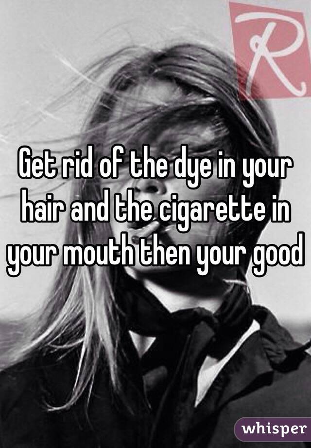 Get rid of the dye in your hair and the cigarette in your mouth then your good
