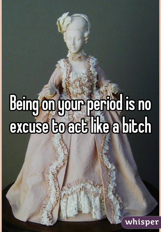 Being on your period is no excuse to act like a bitch 