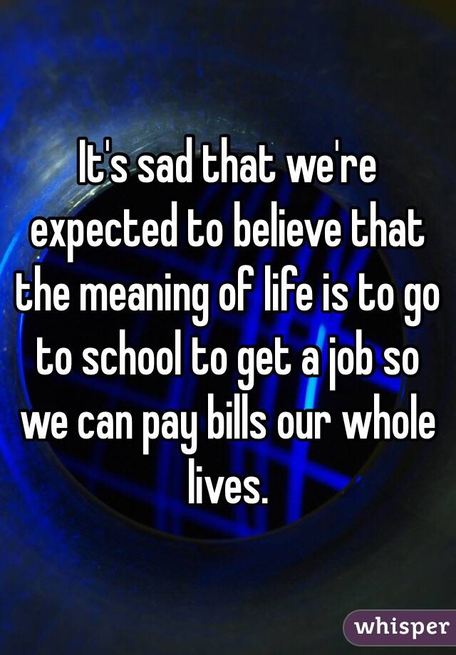 It's sad that we're expected to believe that the meaning of life is to go to school to get a job so we can pay bills our whole lives. 