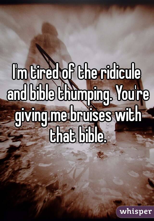 I'm tired of the ridicule and bible thumping. You're giving me bruises with that bible.