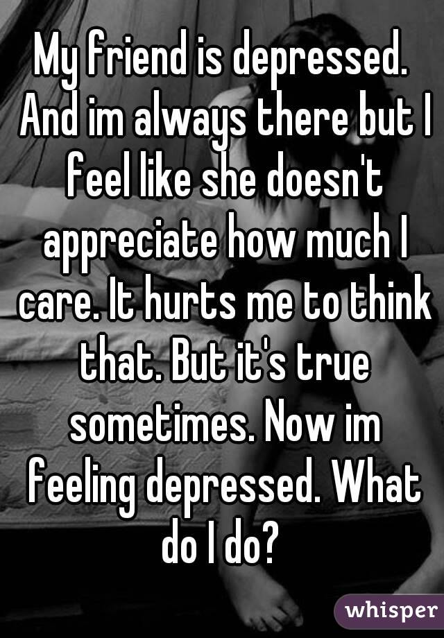 My friend is depressed. And im always there but I feel like she doesn't appreciate how much I care. It hurts me to think that. But it's true sometimes. Now im feeling depressed. What do I do? 