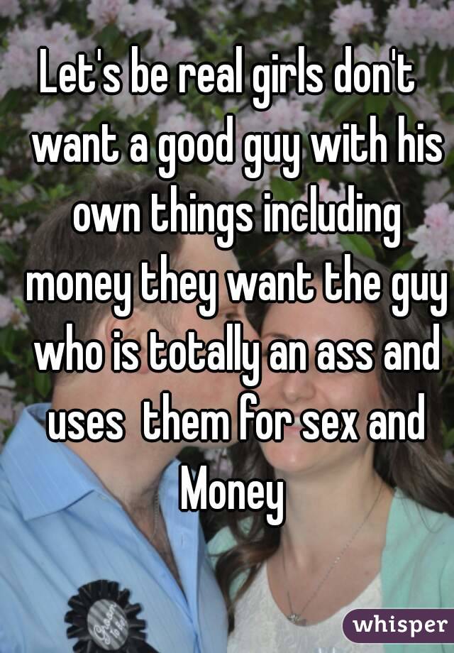 Let's be real girls don't  want a good guy with his own things including money they want the guy who is totally an ass and uses  them for sex and Money 