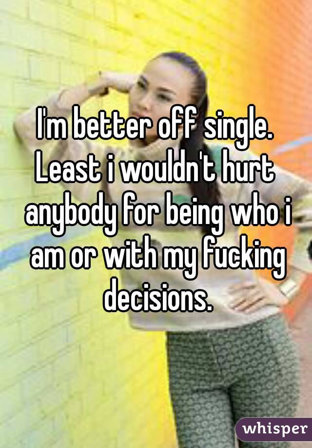 I'm better off single.
Least i wouldn't hurt anybody for being who i am or with my fucking decisions.