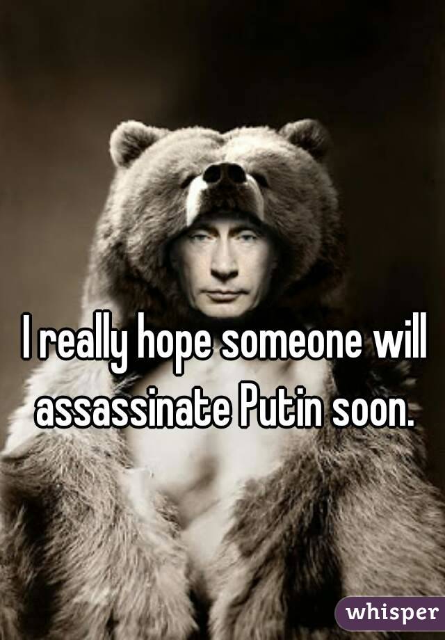 I really hope someone will assassinate Putin soon. 