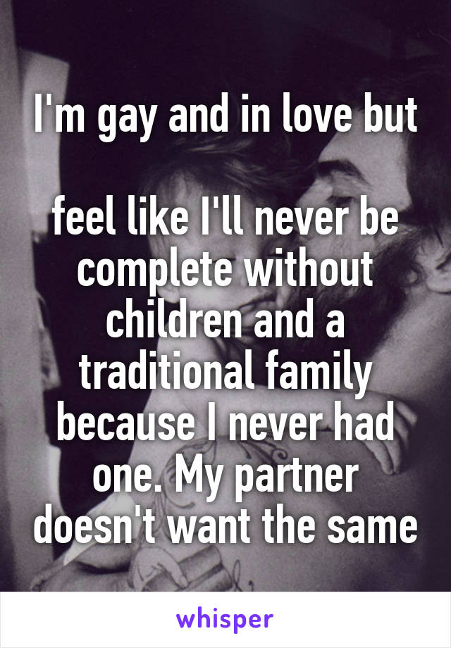 I'm gay and in love but 
feel like I'll never be complete without children and a traditional family because I never had one. My partner doesn't want the same