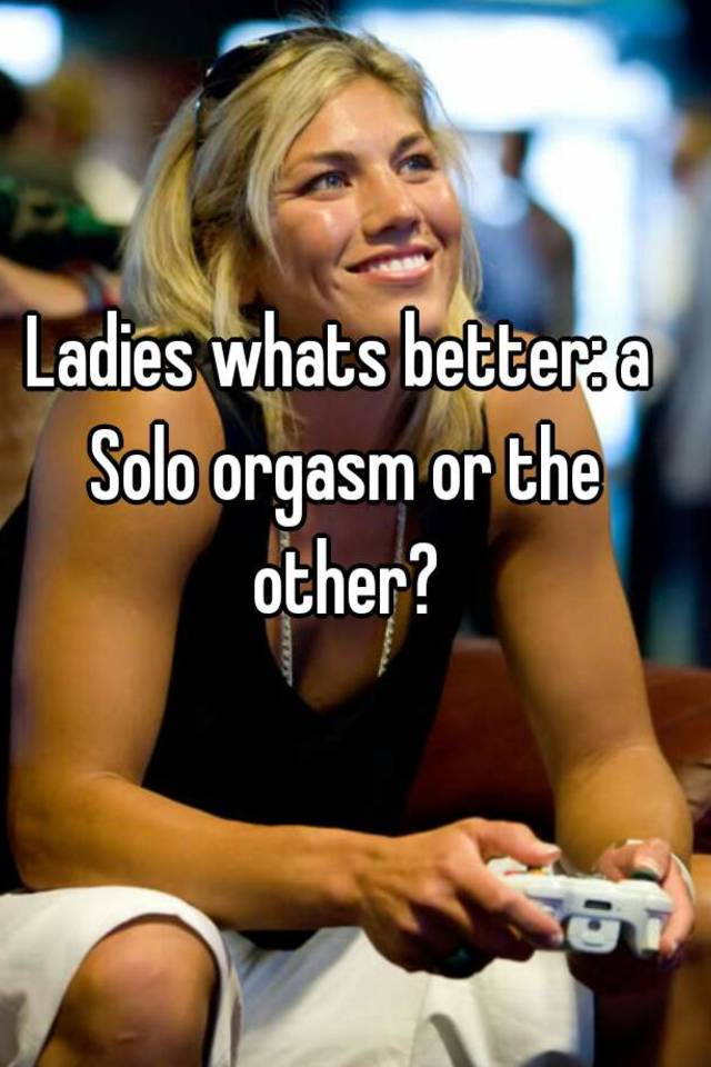Ladies whats better a Solo orgasm or the other?