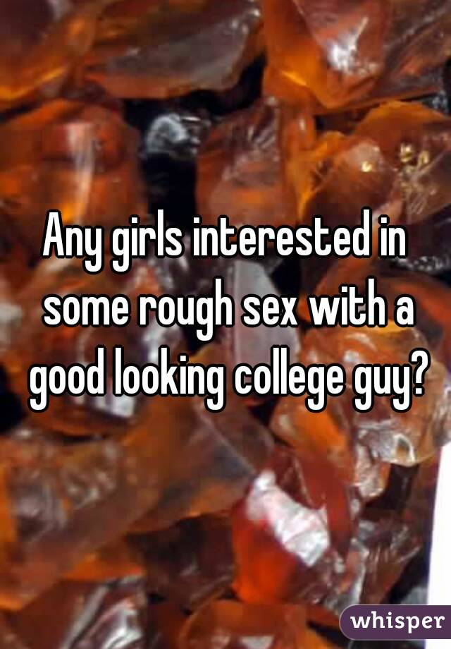 Any girls interested in some rough sex with a good looking college guy?
